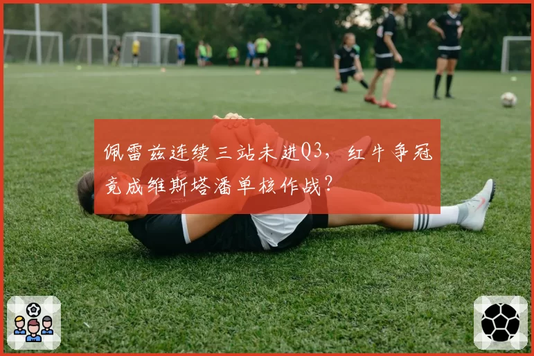 佩雷兹连续三站未进Q3,红牛争冠竟成维斯塔潘单核作战?