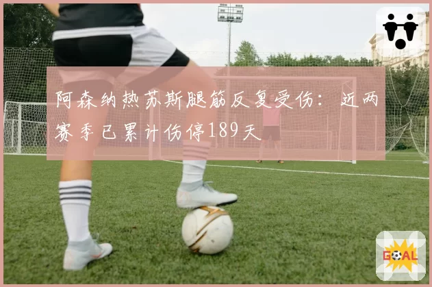 阿森纳热苏斯腿筋反复受伤：近两赛季已累计伤停189天