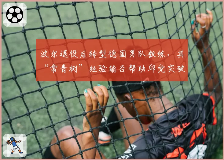 波尔退役后转型德国男队教练,其“常青树”经验能否帮助邱党突破瓶颈?