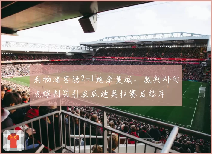 利物浦客场2-1绝杀曼城,裁判补时点球判罚引发瓜迪奥拉赛后怒斥