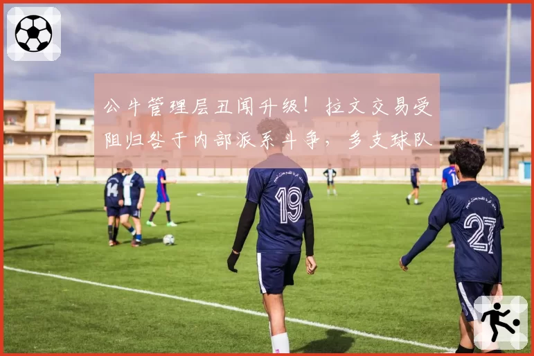 公牛管理层丑闻升级！拉文交易受阻归咎于内部派系斗争，多支球队观望