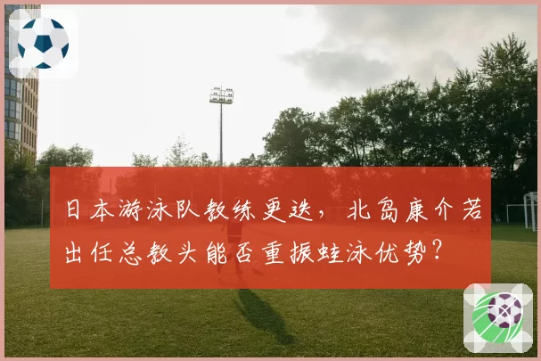 日本游泳队教练更迭，北岛康介若出任总教头能否重振蛙泳优势？