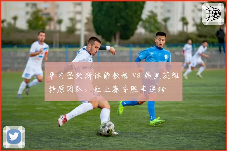 鲁内签约新体能教练 vs 弗里茨维持原团队，红土赛季胜率逆转
