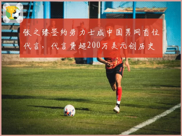 张之臻签约劳力士成中国男网首位代言，代言费超200万美元创历史