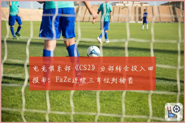 电竞俱乐部《CS2》分部转会投入回报率：FaZe连续三年位列榜首
