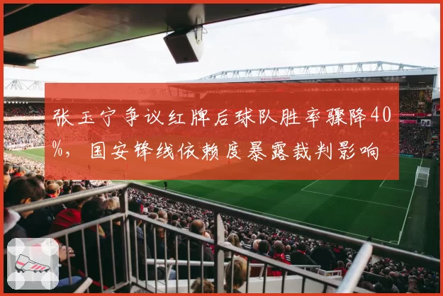 张玉宁争议红牌后球队胜率骤降40%，国安锋线依赖度暴露裁判影响