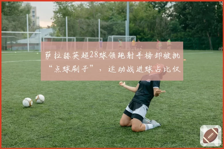 萨拉赫英超28球领跑射手榜却被批“点球刷子”，运动战进球占比仅65%