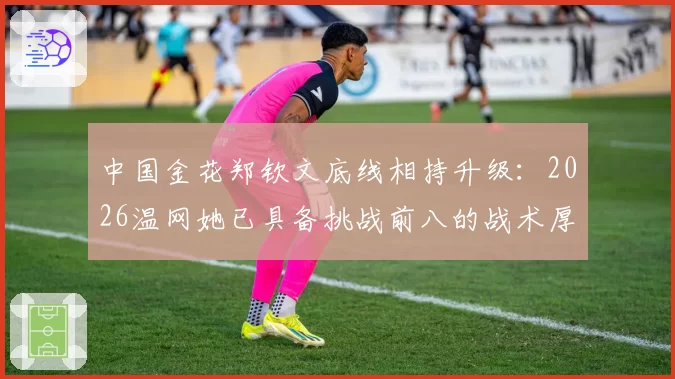 中国金花郑钦文底线相持升级：2026温网她已具备挑战前八的战术厚度？