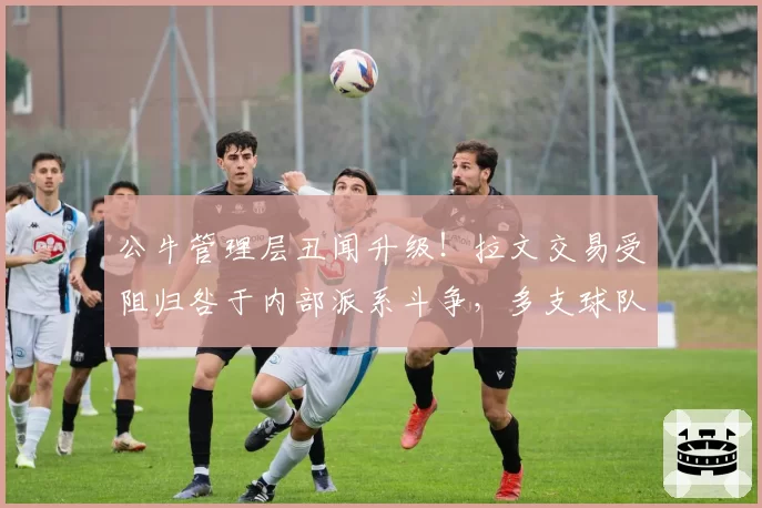 公牛管理层丑闻升级！拉文交易受阻归咎于内部派系斗争，多支球队观望
