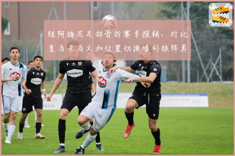 琼阿梅尼足部骨折赛季报销，对比皇马卡马文加位置切换填补缺阵真空