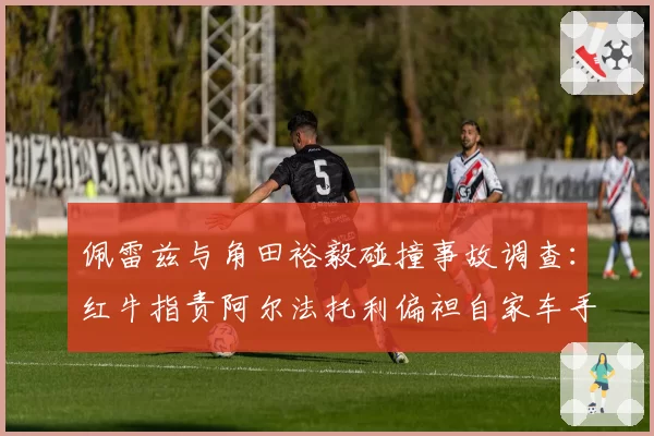 佩雷兹与角田裕毅碰撞事故调查：红牛指责阿尔法托利偏袒自家车手