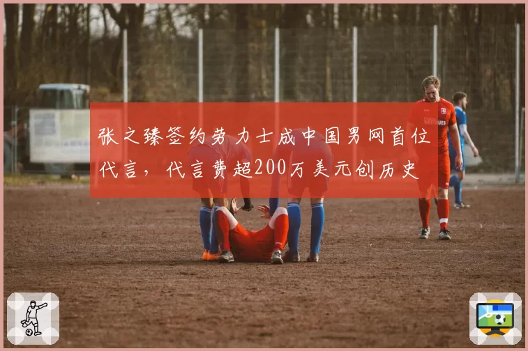 张之臻签约劳力士成中国男网首位代言，代言费超200万美元创历史