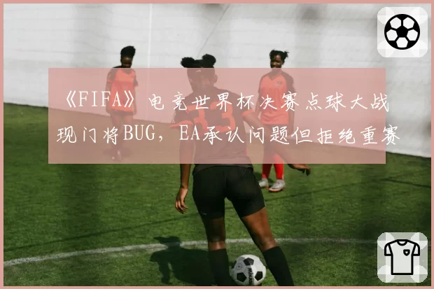 《FIFA》电竞世界杯决赛点球大战现门将BUG，EA承认问题但拒绝重赛
