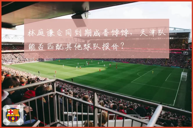 林庭谦合同到期成香饽饽,天津队能否匹配其他球队报价?