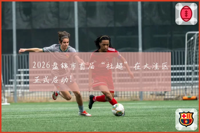 2026盘锦市首届“社超”在大洼区正式启动！