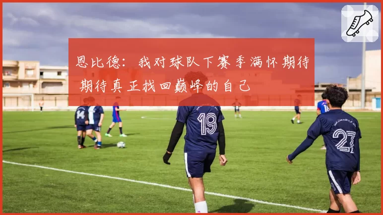 恩比德：我对球队下赛季满怀期待 期待真正找回巅峰的自己