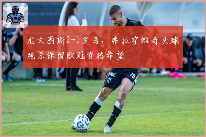 尤文图斯2-1罗马,弗拉霍维奇头球绝杀保留欧冠资格希望