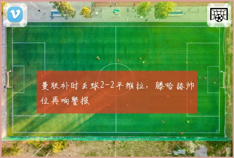 曼联补时丢球2-2平维拉，滕哈赫帅位再响警报