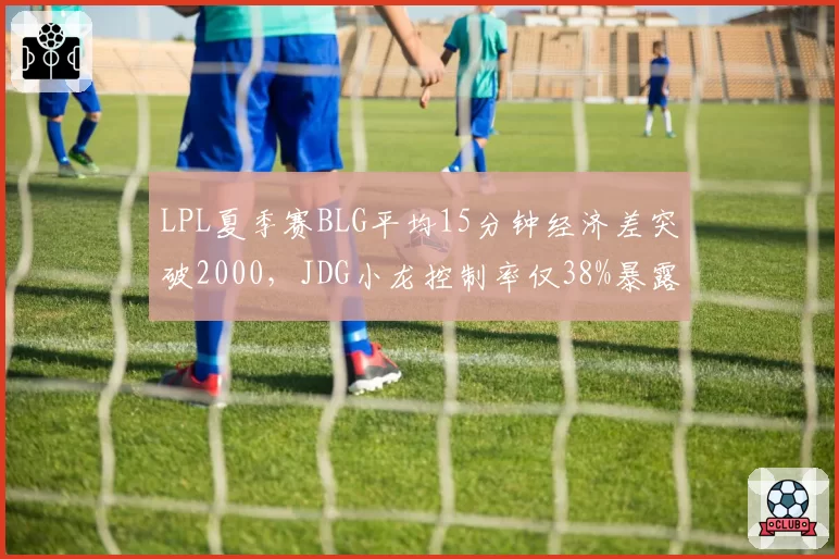 LPL夏季赛BLG平均15分钟经济差突破2000,JDG小龙控制率仅38%暴露隐患
