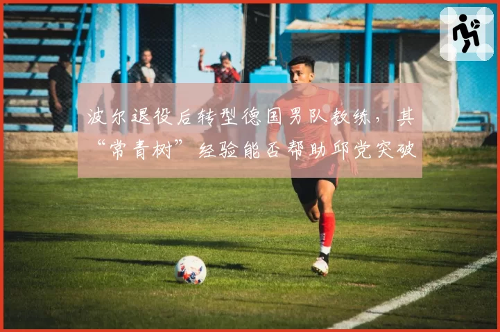 波尔退役后转型德国男队教练,其“常青树”经验能否帮助邱党突破瓶颈?