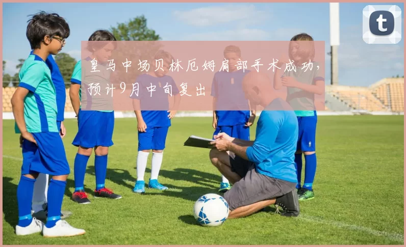 皇马中场贝林厄姆肩部手术成功,预计9月中旬复出