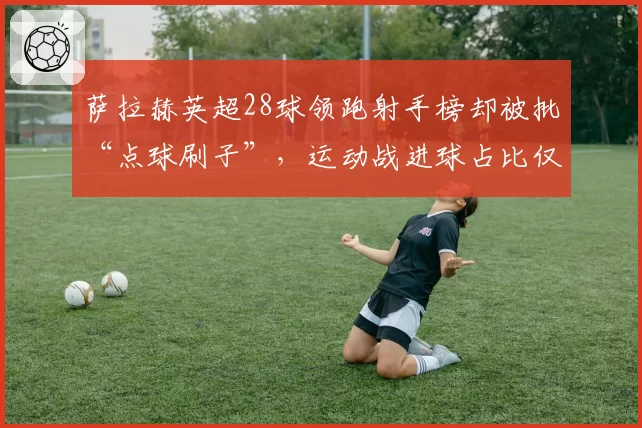 萨拉赫英超28球领跑射手榜却被批“点球刷子”，运动战进球占比仅65%