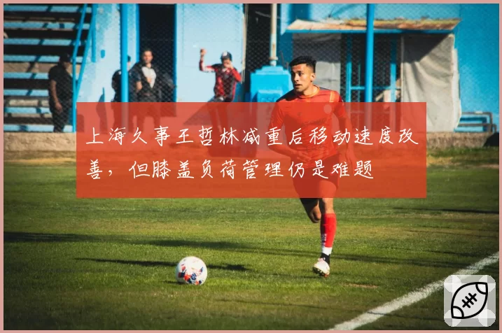 上海久事王哲林减重后移动速度改善，但膝盖负荷管理仍是难题