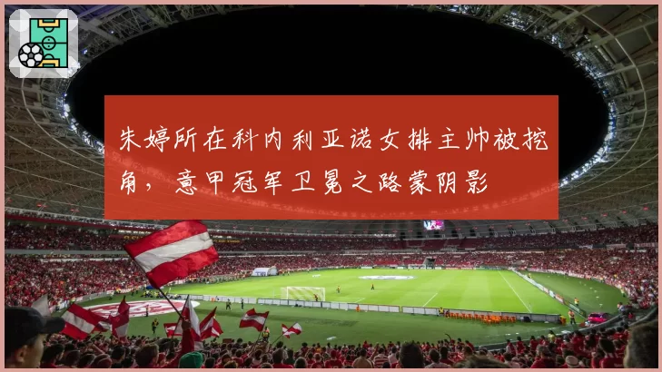 朱婷所在科内利亚诺女排主帅被挖角，意甲冠军卫冕之路蒙阴影