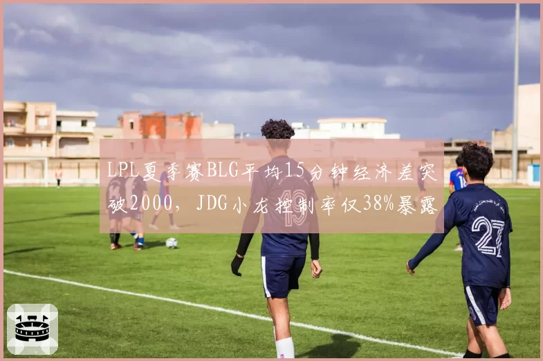 LPL夏季赛BLG平均15分钟经济差突破2000,JDG小龙控制率仅38%暴露隐患