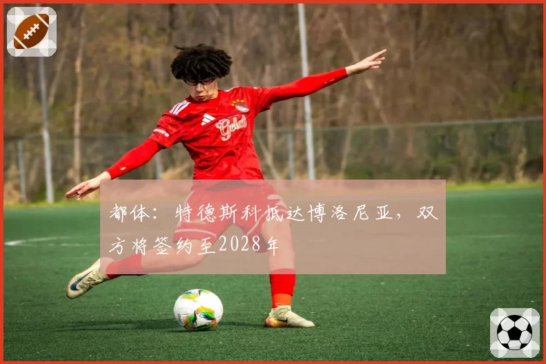 都体：特德斯科抵达博洛尼亚，双方将签约至2028年