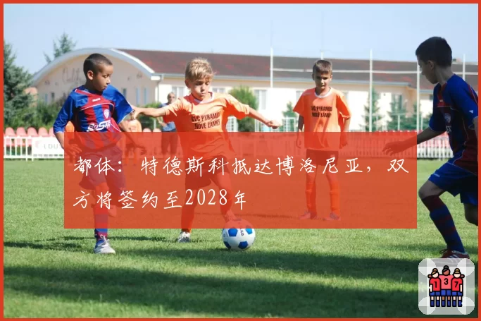都体：特德斯科抵达博洛尼亚，双方将签约至2028年