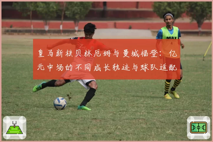 皇马新核贝林厄姆与曼城福登：亿元中场的不同成长轨迹与球队适配性分析
