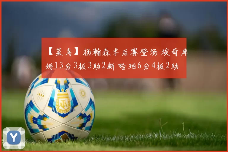 【菜鸟】杨瀚森季后赛登场 埃奇库姆13分3板3助2断 哈珀6分4板2助