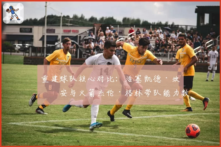重建球队核心对比:活塞凯德·坎宁安与火箭杰伦·格林带队能力数据前瞻