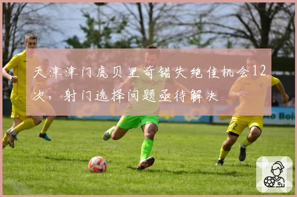 天津津门虎贝里奇错失绝佳机会12次，射门选择问题亟待解决