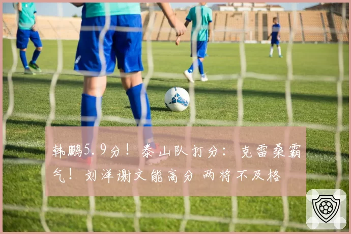 韩鹏5.9分！泰山队打分：克雷桑霸气！刘洋谢文能高分 两将不及格