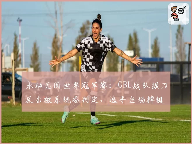 永劫无间世界冠军赛：GBL战队振刀反击被系统吞判定，选手当场摔键盘砸显示器