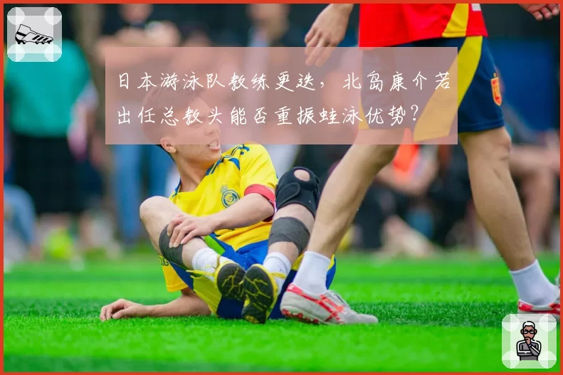 日本游泳队教练更迭，北岛康介若出任总教头能否重振蛙泳优势？