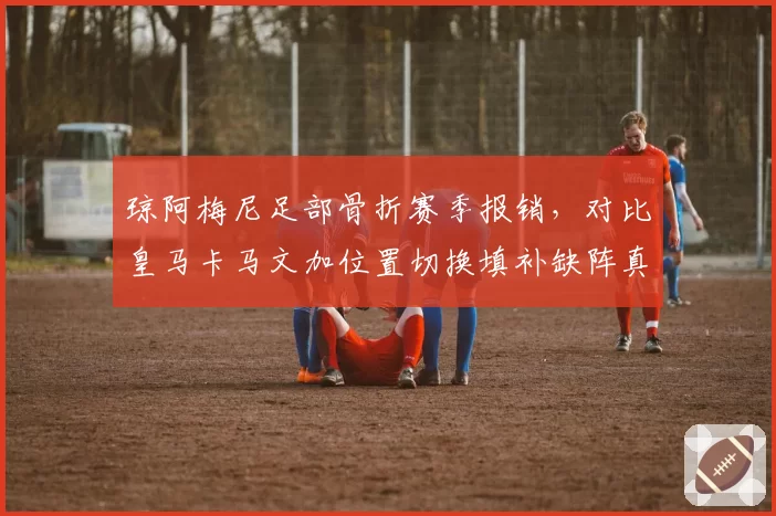 琼阿梅尼足部骨折赛季报销，对比皇马卡马文加位置切换填补缺阵真空
