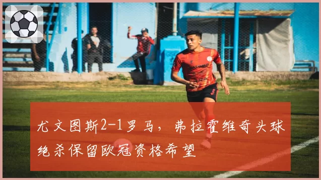 尤文图斯2-1罗马,弗拉霍维奇头球绝杀保留欧冠资格希望