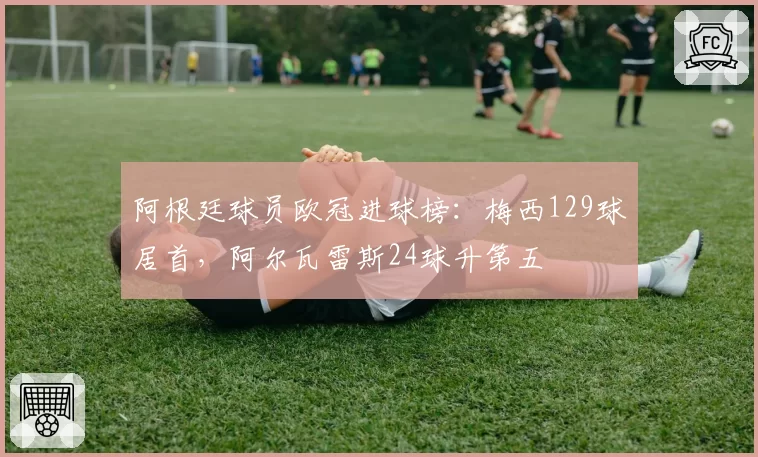 阿根廷球员欧冠进球榜：梅西129球居首，阿尔瓦雷斯24球升第五