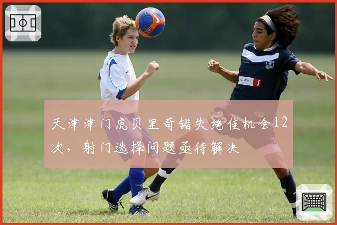 天津津门虎贝里奇错失绝佳机会12次，射门选择问题亟待解决
