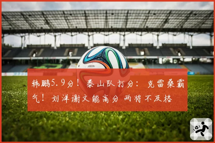 韩鹏5.9分！泰山队打分：克雷桑霸气！刘洋谢文能高分 两将不及格