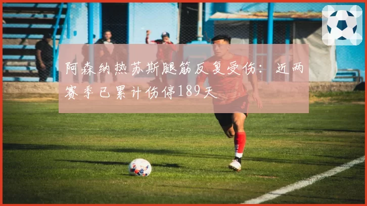 阿森纳热苏斯腿筋反复受伤：近两赛季已累计伤停189天