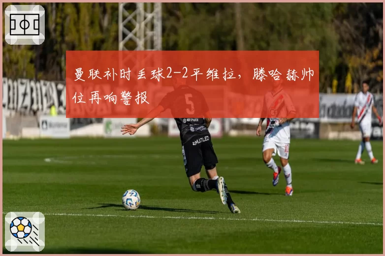 曼联补时丢球2-2平维拉，滕哈赫帅位再响警报